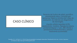 CASO CLÍNICO
Paciente de 8 años de edad, eutrófico,
previamente sano. Consultó por
presentar fiebre y vómitos de 5 días de
evolución. Se internó con diagnóstico
de meningitis.
Líquido cefalorraquídeo (LCR):
opalescente, incoloro, hipoglucorraquia,
proteinorraquia 1,1 g/L, 390 células a
predominio linfomonocítico, presión
levemente aumentada
González, N. E., & Ponte, S. A. (2014). Reacción paradojal en meningitis tuberculosa. Presentación de un caso. Archivos Argentinos
de Pediatria. https://doi.org/10.5546/aap.2014.e252
 