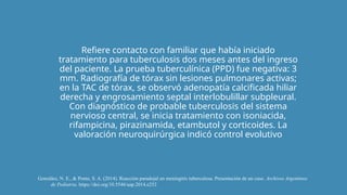 Refiere contacto con familiar que había iniciado
tratamiento para tuberculosis dos meses antes del ingreso
del paciente. La prueba tuberculínica (PPD) fue negativa: 3
mm. Radiografía de tórax sin lesiones pulmonares activas;
en la TAC de tórax, se observó adenopatía calcificada hiliar
derecha y engrosamiento septal interlobulillar subpleural.
Con diagnóstico de probable tuberculosis del sistema
nervioso central, se inicia tratamiento con isoniacida,
rifampicina, pirazinamida, etambutol y corticoides. La
valoración neuroquirúrgica indicó control evolutivo
González, N. E., & Ponte, S. A. (2014). Reacción paradojal en meningitis tuberculosa. Presentación de un caso. Archivos Argentinos
de Pediatria. https://doi.org/10.5546/aap.2014.e252
 
