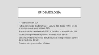 EPIDEMIOLOGÍA
• Tuberculosis en EUA
Había disminuido desde la SGM vacuna BCG desde 1921 efecto
🡪 🡪
protector contra meningitis de 64%
Aumento de incidencia desde 1985 debido a la aparición del VIH
🡪
Tuberculosis puede ser la primera manifestación de VIH
Se ha revertido la incidencia de tuberculosis en regiones con control
de la incidencia del VIH
Cuadros más graves: niños <5 años
 