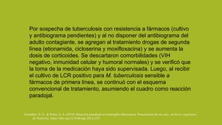 Por sospecha de tuberculosis con resistencia a fármacos (cultivo
y antibiograma pendientes) y al no disponer del antibiograma del
adulto contagiante, se agregan al tratamiento drogas de segunda
línea (etionamida, cicloserina y moxifloxacina) y se aumenta la
dosis de corticoides. Se descartaron comorbilidades (VIH
negativo, inmunidad celular y humoral normales) y se verificó que
la toma de la medicación haya sido supervisada. Luego, al recibir
el cultivo de LCR positivo para M. tuberculosis sensible a
fármacos de primera línea, se continuó con el esquema
convencional de tratamiento, asumiendo el cuadro como reacción
paradojal.
González, N. E., & Ponte, S. A. (2014). Reacción paradojal en meningitis tuberculosa. Presentación de un caso. Archivos Argentinos
de Pediatria. https://doi.org/10.5546/aap.2014.e252
 