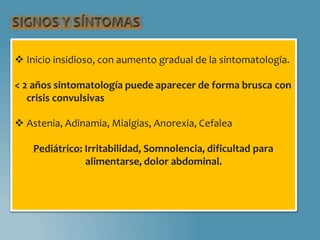  Inicio insidioso, con aumento gradual de la sintomatología.
< 2 años sintomatología puede aparecer de forma brusca con
crisis convulsivas
 Astenia, Adinamia, Mialgias, Anorexia, Cefalea
Pediátrico: Irritabilidad, Somnolencia, dificultad para
alimentarse, dolor abdominal.
 