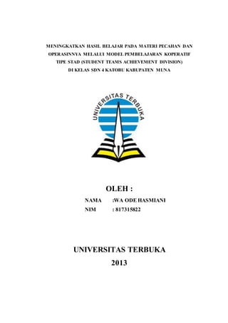 MENINGKATKAN HASIL BELAJAR PADA MATERI PECAHAN DAN
OPERASINNYA MELALUI MODEL PEMBELAJARAN KOPERATIF
TIPE STAD (STUDENT TEAMS ACHIEVEMENT DIVISION)
DI KELAS SDN 4 KATOBU KABUPATEN MUNA
OLEH :
NAMA :WA ODE HASMIANI
NIM : 817315822
UNIVERSITAS TERBUKA
2013
 