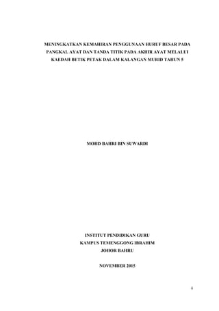 ii
MENINGKATKAN KEMAHIRAN PENGGUNAAN HURUF BESAR PADA
PANGKAL AYAT DAN TANDA TITIK PADA AKHIR AYAT MELALUI
KAEDAH BETIK PETAK DALAM KALANGAN MURID TAHUN 5
MOHD BAHRI BIN SUWARDI
INSTITUT PENDIDIKAN GURU
KAMPUS TEMENGGONG IBRAHIM
JOHOR BAHRU
NOVEMBER 2015
 