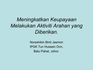 Meningkatkan Keupayaan
Melakukan Aktiviti Arahan yang
Diberikan.
Norashikin Binti Jasmon
IPGK Tun Hussein Onn,
Batu Pahat, Johor.
 