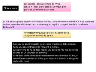 El aciclovir

Los adultos : dosis de 10 mg de IV/kg
cada 8 h (dosis diaria total de 30 mg/k g de
peso) en un mínimo de 14 días.

La PCR en LCR puede repetirse al completarse los 14dìas con evoluciòn de PCR + los pacientes
reciben siete días adicionales de tratamiento y en seguida la repetición de la prueba de
PCR en LCR
Neonatos: 60 mg/kg de peso al día como dosis
total) en un mínimo de 21 días

Antes de su administración intravenosa el aciclovir debe diluirse,
hasta una concentración de 7 mg/ml, o menos.
(Una persona de 70 kg debe recibir una dosis de 700 mg, que debe
diluirse en un volumen de 100 mi.)
Cada dosis debe administrarse lentamente durante unos 60 min, y
no de forma rápida ni en bolos, para reducir al mínimo el riesgo de
disfunción renal.

 