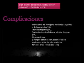 El pH alcalino del aciclovir puede producir
inflamación y flebitis local (9%).

Elevaciones del nitrógeno de la urea sanguínea
y de la creatinina(5%)
Trombocitopenia (6%),
Toxicosis digestiva (náusea, vómito, diarrea)
(7%)
Neurotoxicidad
(letargo u obnubilación, desorientación,
confusión, agitación, alucinaciones,
temblor, crisis epilépticas) (1%).

 