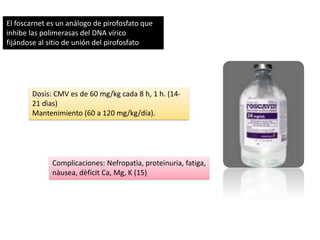 El foscarnet es un análogo de pirofosfato que
inhibe las polimerasas del DNA vírico
fijándose al sitio de unión del pirofosfato

Dosis: CMV es de 60 mg/kg cada 8 h, 1 h. (1421 dìas)
Mantenimiento (60 a 120 mg/kg/día).

Complicaciones: Nefropatìa, proteinuria, fatiga,
nàusea, dèficit Ca, Mg, K (15)

 