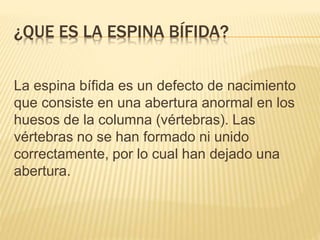 ¿QUE ES LA ESPINA BÍFIDA?
La espina bífida es un defecto de nacimiento
que consiste en una abertura anormal en los
huesos de la columna (vértebras). Las
vértebras no se han formado ni unido
correctamente, por lo cual han dejado una
abertura.
 