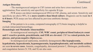 Antigen Detection
- The meningococcal antigen in CSF (serum and urine have cross-reactions): Latex
agglutination; Poor sensitivity and specificity for capsular B type
- PCR assays can detect meningococcal DNA in CSF, plasma, and serum. Sensitivity and
specificity are above 90%. It is more sensitive than blood culture. Diagnosis can be made in 4
to 8 hours. PCR assays are less affected by previous antibiotic therapy.
Imaging
- If the patient is in a coma, computed tomography (CT) brain imaging is helpful to
exclude intracranial hemorrhage.
Hematologic and Metabolic Abnormalities
- In meningococcal meningitis, CSF, WBC count, peripheral blood leukocyte count
and C-reactive protein, procalcitonin, and ESR are elevated. CSF has raised protein, low
glucose, and gram-negative Diplococcus.
- In meningococcal septicemia, metabolic derangements like hypoglycemia,
hypokalemia, hypocalcemia, hypomagnesemia, hypophosphatemia, and metabolic acidosis
are seen in severe cases. Anemia, coagulopathy, decreased protein C, fibrinogen, prothrombin,
and coagulation factors (V, VII, and X) are also seen.
Continued;
 