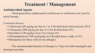 Antimicrobial Agents
- Third-generation cephalosporin-ceftriaxone or cefotaxime are used for
initial therapy.
Continued disease:
• Ceftriaxone (80 mg/kg per day in 1 to 2 divided doses intravenously [IV])
• Cefotaxime (200 mg/kg per day in 3 to4 divided doses IV)
• Penicillin G (50 mg/kg every 4 to 6 hours IV)
• Chloramphenicol (100 mg/kg/day in 4 divided doses, orally or IV)
• Meropenem for those with severe allergies
- The recommended duration of therapy is 7 days for both meningitis and
meningococcemia.
Treatment / Management
 