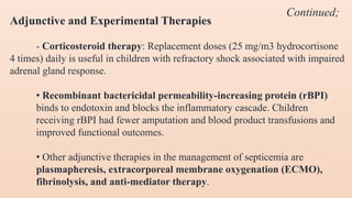 Adjunctive and Experimental Therapies
- Corticosteroid therapy: Replacement doses (25 mg/m3 hydrocortisone
4 times) daily is useful in children with refractory shock associated with impaired
adrenal gland response.
• Recombinant bactericidal permeability-increasing protein (rBPI)
binds to endotoxin and blocks the inflammatory cascade. Children
receiving rBPI had fewer amputation and blood product transfusions and
improved functional outcomes.
• Other adjunctive therapies in the management of septicemia are
plasmapheresis, extracorporeal membrane oxygenation (ECMO),
fibrinolysis, and anti-mediator therapy.
Continued;
 