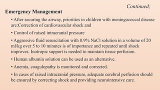 Emergency Management
• After securing the airway, priorities in children with meningococcal disease
are:Correction of cardiovascular shock and
• Control of raised intracranial pressure
• Aggressive fluid resuscitation with 0.9% NaCl solution in a volume of 20
ml/kg over 5 to 10 minutes is of importance and repeated until shock
improves. Inotropic support is needed to maintain tissue perfusion.
• Human albumin solution can be used as an alternative.
• Anemia, coagulopathy is monitored and corrected.
• In cases of raised intracranial pressure, adequate cerebral perfusion should
be ensured by correcting shock and providing neurointensive care.
Continued;
 