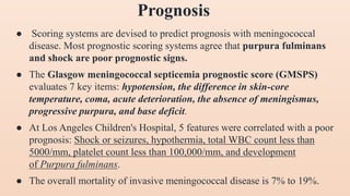 ● Scoring systems are devised to predict prognosis with meningococcal
disease. Most prognostic scoring systems agree that purpura fulminans
and shock are poor prognostic signs.
● The Glasgow meningococcal septicemia prognostic score (GMSPS)
evaluates 7 key items: hypotension, the difference in skin-core
temperature, coma, acute deterioration, the absence of meningismus,
progressive purpura, and base deficit.
● At Los Angeles Children's Hospital, 5 features were correlated with a poor
prognosis: Shock or seizures, hypothermia, total WBC count less than
5000/mm, platelet count less than 100,000/mm, and development
of Purpura fulminans.
● The overall mortality of invasive meningococcal disease is 7% to 19%.
Prognosis
 