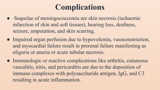 ● Sequelae of meningococcemia are skin necrosis (ischaemic
infarction of skin and soft tissues), hearing loss, deafness,
seizure, amputation, and skin scarring.
● Impaired organ perfusion due to hypovolemia, vasoconstriction,
and myocardial failure result in prerenal failure manifesting as
oliguria or anuria or acute tubular necrosis.
● Immunologic or reactive complications like arthritis, cutaneous
vasculitis, iritis, and pericarditis are due to the deposition of
immune complexes with polysaccharide antigen, IgG, and C3
resulting in acute inflammation.
Complications
 