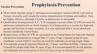 Vaccine Prevention
● Monovalent capsular group C meningococcal conjugate vaccines (MenC) are used in
Europe, Australia, and Canada for routine immunization of infants and toddlers. They
are highly effective, although a booster at adolescence is advocated.
● Quadrivalent meningococcal A, C, Y, W conjugate vaccines (Men ACYW) are used for
adolescent immunization in North America. It is being used as a vaccine for high-risk
groups and travelers in many countries. It is also replacing Men C as an adolescent
booster outside the United States.
● Booster doses of Men ACYW are advocated in the United States for high-risk children
and persons immunized at younger than 15 years of age. Capsular group B outer
membrane vesicle (OMV) vaccines are used for outbreaks involving single clones.
● Two capsular group B vaccines (Men B-4C, 2 doses, and Men B-FHbp, 3 doses) are
licensed for people older than 10 years of age. It is recommended for at-risk patients
and outbreaks and can be given at 16 to 23 years of age at clinical discretion.
Prophylaxis/Prevention
 