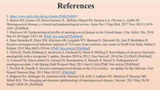 1. https://www.ncbi.nlm.nih.gov/books/NBK534849/
2. Batista RS, Gomes AP, Dutra Gazineo JL, Balbino Miguel PS, Santana LA, Oliveira L, Geller M.
Meningococcal disease, a clinical and epidemiological review. Asian Pac J Trop Med. 2017 Nov;10(11):1019-
1029. [PubMed]
3. Harrison LH. Epidemiological profile of meningococcal disease in the United States. Clin. Infect. Dis. 2010
Mar 01;50 Suppl 2:S37-44. [PMC free article] [PubMed]
4. Dass Hazarika R, Deka NM, Khyriem AB, Lyngdoh WV, Barman H, Duwarah SG, Jain P, Borthakur D.
Invasive meningococcal infection: analysis of 110 cases from a tertiary care centre in North East India. Indian J
Pediatr. 2013 May;80(5):359-64. [PMC free article] [PubMed]
5. Törös B, Thulin Hedberg S, Jacobsson S, Fredlund H, Olcén P, Mölling P. Surveillance of invasive Neisseria
meningitidis with a serogroup Y update, Sweden 2010 to 2012. Euro Surveill. 2014 Oct 23;19(42) [PubMed]
6. Coureuil M, Join-Lambert O, Lécuyer H, Bourdoulous S, Marullo S, Nassif X. Pathogenesis of
meningococcemia. Cold Spring Harb Perspect Med. 2013 Jun 01;3(6) [PMC free article] [PubMed]
7. Dwilow R, Fanella S. Invasive meningococcal disease in the 21st century—an update for the clinician. Curr
Neurol Neurosci Rep. 2015 Mar;15(3):2. [PubMed]
8. Halperin SA, Bettinger JA, Greenwood B, Harrison LH, Jelfs J, Ladhani SN, McIntyre P, Ramsay ME,
Sáfadi MA. The changing and dynamic epidemiology of meningococcal disease. Vaccine. 2012 May 30;30
Suppl 2:B26-36. [PubMed]
References
 