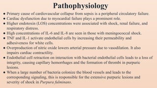 Pathophysiology
● Primary cause of cardiovascular collapse from sepsis is a peripheral circulatory failure.
● Cardiac dysfunction due to myocardial failure plays a prominent role.
● Higher endotoxin (LOS) concentrations were associated with shock, renal failure, and
respiratory distress.
● High concentrations of IL-6 and IL-8 are seen in those with meningococcal shock.
● TNF and IL-1 activate endothelial cells by increasing their permeability and
adhesiveness for white cells.
● Overproduction of nitric oxide lowers arterial pressure due to vasodilation. It also
impairs cardiac contractility.
● Endothelial cell retraction on interaction with bacterial endothelial cells leads to a loss of
integrity, causing capillary hemorrhages and the formation of thrombi in purpuric
lesions.
● When a large number of bacteria colonize the blood vessels and leads to the
corresponding signaling, this is responsible for the extensive purpuric lesions and
severity of shock in Purpura fulminans.
 