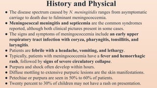 ● The disease spectrum caused by N. meningitidis ranges from asymptomatic
carriage to death due to fulminant meningococcemia.
● Meningococcal meningitis and septicemia are the common syndromes
reported, although both clinical pictures present in some cases.
● The signs and symptoms of meningococcemia include an early upper
respiratory tract infection with coryza, pharyngitis, tonsillitis, and
laryngitis.
● Patients are febrile with a headache, vomiting, and lethargy.
● Typically, patients with meningococcemia have a fever and hemorrhagic
rash, followed by signs of severe circulatory collapse.
● Purpura and shock often develop within hours.
● Diffuse mottling to extensive purpuric lesions are the skin manifestations.
● Petechiae or purpura are seen in 50% to 60% of patients.
● Twenty percent to 30% of children may not have a rash on presentation.
History and Physical
 
