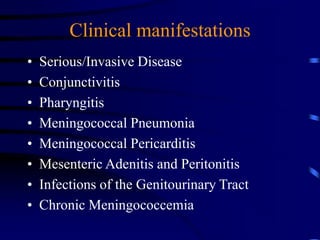 Clinical manifestations
• Serious/Invasive Disease
• Conjunctivitis
• Pharyngitis
• Meningococcal Pneumonia
• Meningococcal Pericarditis
• Mesenteric Adenitis and Peritonitis
• Infections of the Genitourinary Tract
• Chronic Meningococcemia
 
