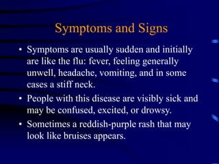 • Symptoms are usually sudden and initially
are like the flu: fever, feeling generally
unwell, headache, vomiting, and in some
cases a stiff neck.
• People with this disease are visibly sick and
may be confused, excited, or drowsy.
• Sometimes a reddish-purple rash that may
look like bruises appears.
Symptoms and Signs
 