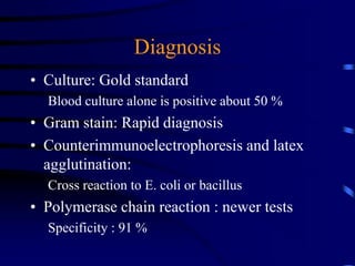 Diagnosis
• Culture: Gold standard
Blood culture alone is positive about 50 %
• Gram stain: Rapid diagnosis
• Counterimmunoelectrophoresis and latex
agglutination:
Cross reaction to E. coli or bacillus
• Polymerase chain reaction : newer tests
Specificity : 91 %
 