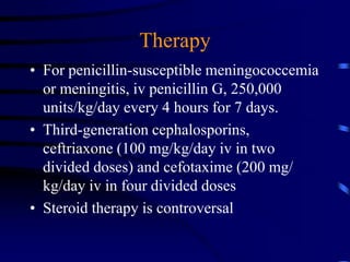 Therapy
• For penicillin-susceptible meningococcemia
or meningitis, iv penicillin G, 250,000
units/kg/day every 4 hours for 7 days.
• Third-generation cephalosporins,
ceftriaxone (100 mg/kg/day iv in two
divided doses) and cefotaxime (200 mg/
kg/day iv in four divided doses
• Steroid therapy is controversal
 