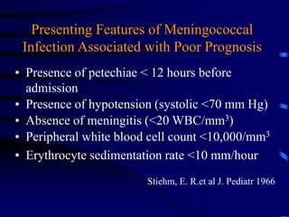 Presenting Features of Meningococcal
Infection Associated with Poor Prognosis
• Presence of petechiae < 12 hours before
admission
• Presence of hypotension (systolic <70 mm Hg)
• Absence of meningitis (<20 WBC/mm3)
• Peripheral white blood cell count <10,000/mm3
• Erythrocyte sedimentation rate <10 mm/hour
Stiehm, E. R.et al J. Pediatr 1966
 