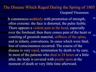 It commences suddenly with prostration of strength,
often extreme: the face is distorted, the pulse feeble.
There appears a violent pain in the head, especially
over the forehead; then there comes pain of the heart or
vomiting of greenish material, stiffness of the spine,
and in infants, convulsions. In cases which were fatal,
loss of consciousness occurred. The course of the
disease is very rapid, termination by death or by cure.
In most of the patients who died in 24 hours or a little
after, the body is covered with purple spots at the
moment of death or very little time afterward.
The Disease Which Raged During the Spring of 1805
Gaspard Vieusseux
 