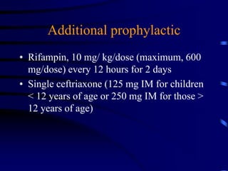 Additional prophylactic
• Rifampin, 10 mg/ kg/dose (maximum, 600
mg/dose) every 12 hours for 2 days
• Single ceftriaxone (125 mg IM for children
< 12 years of age or 250 mg IM for those >
12 years of age)
 