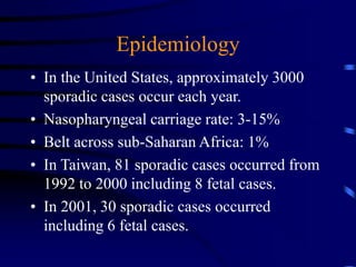 Epidemiology
• In the United States, approximately 3000
sporadic cases occur each year.
• Nasopharyngeal carriage rate: 3-15%
• Belt across sub-Saharan Africa: 1%
• In Taiwan, 81 sporadic cases occurred from
1992 to 2000 including 8 fetal cases.
• In 2001, 30 sporadic cases occurred
including 6 fetal cases.
 