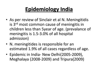 Epidemiology India
• As per review of Sinclair et al N. Meningitidis
is 3rd most common cause of meningitis in
children less than 5year of age. (prevalance of
meningitis is 1.5-3.0% of all hospital
admission)
• N. meningitides is responsible for an
estimated 1.9% of all cases regardless of age.
• Epidemic in India- New Delhi(2005-2009),
Meghalaya (2008-2009) and Tripura(2009)
 