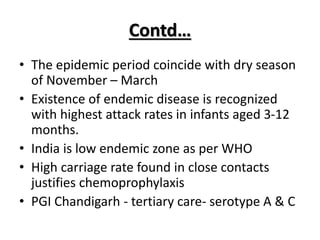 Contd…
• The epidemic period coincide with dry season
of November – March
• Existence of endemic disease is recognized
with highest attack rates in infants aged 3-12
months.
• India is low endemic zone as per WHO
• High carriage rate found in close contacts
justifies chemoprophylaxis
• PGI Chandigarh - tertiary care- serotype A & C
 