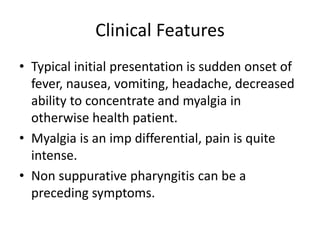 Clinical Features
• Typical initial presentation is sudden onset of
fever, nausea, vomiting, headache, decreased
ability to concentrate and myalgia in
otherwise health patient.
• Myalgia is an imp differential, pain is quite
intense.
• Non suppurative pharyngitis can be a
preceding symptoms.
 