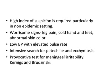 • High index of suspicion is required particularly
in non epidemic setting.
• Worrisome signs- leg pain, cold hand and feet,
abnormal skin color
• Low BP with elevated pulse rate
• Intensive search for petechiae and ecchymosis
• Provocative test for meningeal irritability
Kernigs and Brudzinski.
 