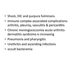 • Shock, DIC and purpura fulminans.
• Immune complex associated complications-
arthritis, pleurisy, vasculitis & pericarditis
• Chronic meningococcemia acute arthritis-
dermatitis syndrome is increasing
• Pneumonia and pharyngitis
• Urethritis and ascending infections
• occult bacteremia
 