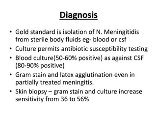 Diagnosis
• Gold standard is isolation of N. Meningitidis
from sterile body fluids eg- blood or csf
• Culture permits antibiotic susceptibility testing
• Blood culture(50-60% positive) as against CSF
(80-90% positive)
• Gram stain and latex agglutination even in
partially treated meningitis.
• Skin biopsy – gram stain and culture increase
sensitivity from 36 to 56%
 