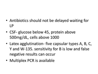 • Antibiotics should not be delayed waiting for
LP
• CSF- glucose below 45, protein above
500mg/dL, cells above 1000
• Latex agglutination- five capsular types A, B, C,
Y and W-135. sensitivity for B is low and false
negative results can occur
• Multiplex PCR is available
 
