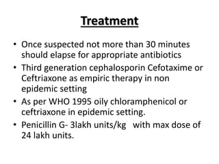 Treatment
• Once suspected not more than 30 minutes
should elapse for appropriate antibiotics
• Third generation cephalosporin Cefotaxime or
Ceftriaxone as empiric therapy in non
epidemic setting
• As per WHO 1995 oily chloramphenicol or
ceftriaxone in epidemic setting.
• Penicillin G- 3lakh units/kg with max dose of
24 lakh units.
 