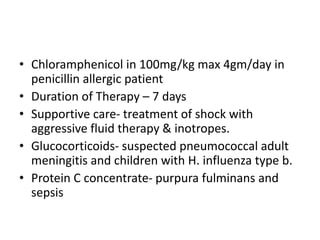 • Chloramphenicol in 100mg/kg max 4gm/day in
penicillin allergic patient
• Duration of Therapy – 7 days
• Supportive care- treatment of shock with
aggressive fluid therapy & inotropes.
• Glucocorticoids- suspected pneumococcal adult
meningitis and children with H. influenza type b.
• Protein C concentrate- purpura fulminans and
sepsis
 
