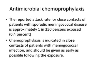 Antimicrobial chemoprophylaxis
• The reported attack rate for close contacts of
patients with sporadic meningococcal disease
is approximately 1 in 250 persons exposed
(0.4 percent)
• Chemoprophylaxis is indicated in close
contacts of patients with meningococcal
infection, and should be given as early as
possible following the exposure.
 