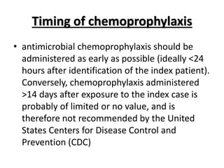 Timing of chemoprophylaxis
• antimicrobial chemoprophylaxis should be
administered as early as possible (ideally <24
hours after identification of the index patient).
Conversely, chemoprophylaxis administered
>14 days after exposure to the index case is
probably of limited or no value, and is
therefore not recommended by the United
States Centers for Disease Control and
Prevention (CDC)
 