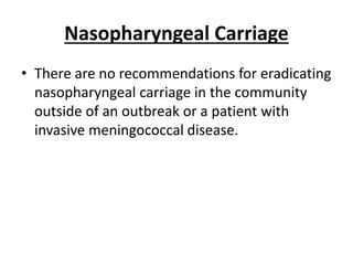 Nasopharyngeal Carriage
• There are no recommendations for eradicating
nasopharyngeal carriage in the community
outside of an outbreak or a patient with
invasive meningococcal disease.
 