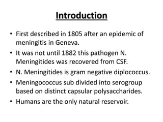 Introduction
• First described in 1805 after an epidemic of
meningitis in Geneva.
• It was not until 1882 this pathogen N.
Meningitides was recovered from CSF.
• N. Meningitides is gram negative diplococcus.
• Meningococcus sub divided into serogroup
based on distinct capsular polysaccharides.
• Humans are the only natural reservoir.
 