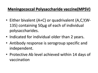 Meningococcal Polysaccharide vaccine(MPSV)
• Either bivalent (A+C) or quadrivalent (A,C,Y,W-
135) containing 50µg of each of individual
polysaccharides.
• Indicated for individual older than 2 years.
• Antibody response is serogroup specific and
independent.
• Protective Ab level achieved within 14 days of
vaccination
 