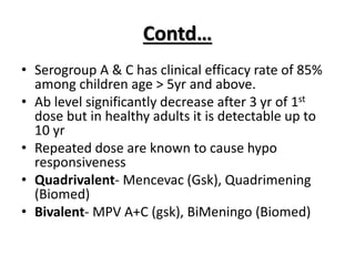 Contd…
• Serogroup A & C has clinical efficacy rate of 85%
among children age > 5yr and above.
• Ab level significantly decrease after 3 yr of 1st
dose but in healthy adults it is detectable up to
10 yr
• Repeated dose are known to cause hypo
responsiveness
• Quadrivalent- Mencevac (Gsk), Quadrimening
(Biomed)
• Bivalent- MPV A+C (gsk), BiMeningo (Biomed)
 