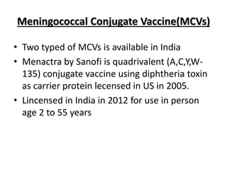 Meningococcal Conjugate Vaccine(MCVs)
• Two typed of MCVs is available in India
• Menactra by Sanofi is quadrivalent (A,C,Y,W-
135) conjugate vaccine using diphtheria toxin
as carrier protein lecensed in US in 2005.
• Lincensed in India in 2012 for use in person
age 2 to 55 years
 