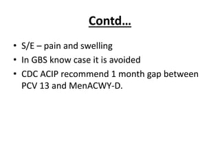 Contd…
• S/E – pain and swelling
• In GBS know case it is avoided
• CDC ACIP recommend 1 month gap between
PCV 13 and MenACWY-D.
 