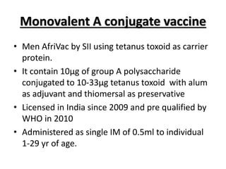 Monovalent A conjugate vaccine
• Men AfriVac by SII using tetanus toxoid as carrier
protein.
• It contain 10µg of group A polysaccharide
conjugated to 10-33µg tetanus toxoid with alum
as adjuvant and thiomersal as preservative
• Licensed in India since 2009 and pre qualified by
WHO in 2010
• Administered as single IM of 0.5ml to individual
1-29 yr of age.
 
