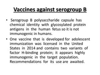 Vaccines against serogroup B
• Serogroup B polysaccharide capsule has
chemical identity with glycosylated protein
antigens in the human fetus so it is not
immunogenic in humans.
• One vaccine that is developed for adolescent
immunization was licensed in the United
States in 2014 and contains two variants of
factor H-binding protein; it appears highly
immunogenic in the target population.
Recommendations for its use are awaited.
 
