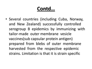 Contd…
• Several countries (including Cuba, Norway,
and New Zealand) successfully controlled
serogroup B epidemics by immunizing with
tailor-made outer membrane vesicle
vaccines(sub capsular protein antigen)
prepared from blebs of outer membrane
harvested from the respective epidemic
strains. Limitation is that it is strain specific
 